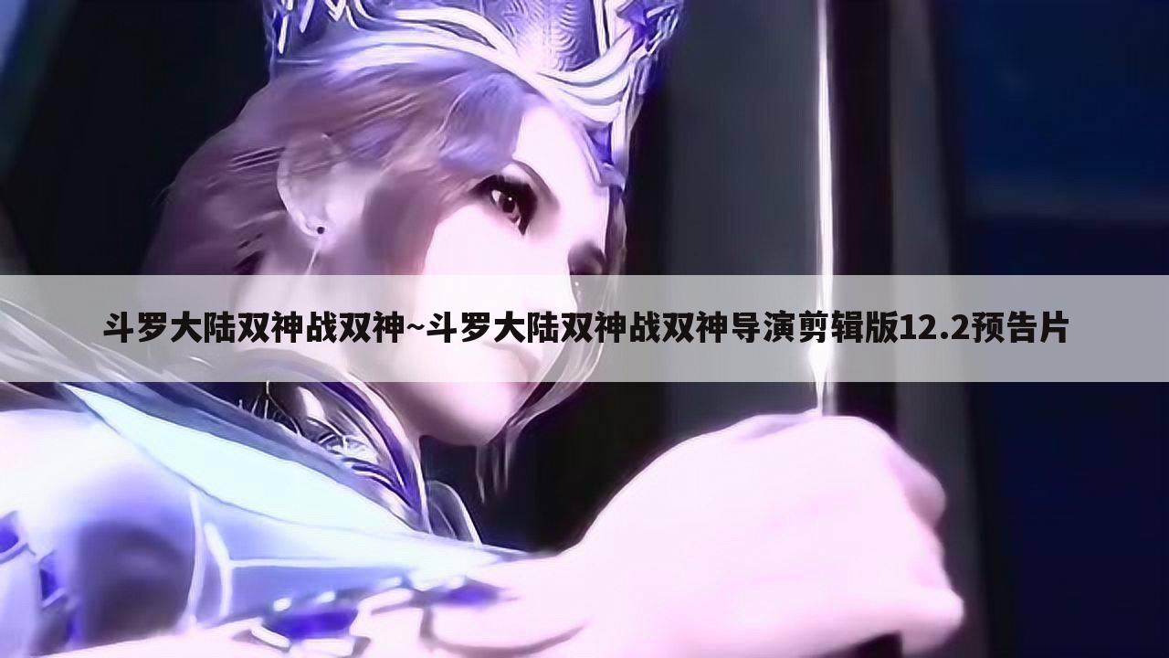 斗罗大陆双神战双神~斗罗大陆双神战双神导演剪辑版12.2预告片