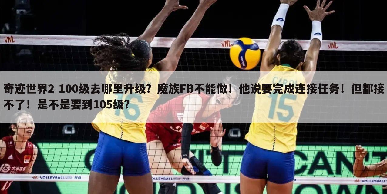 奇迹世界2 100级去哪里升级?魔族FB不能做!他说要完成连接任务!但都接不了!是不是要到105级?