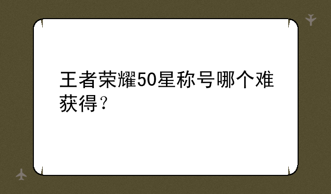 王者荣耀50星称号哪个难获得？