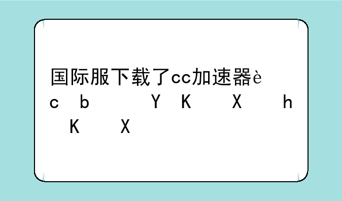 国际服下载了cc加速器还是进不去怎么办？