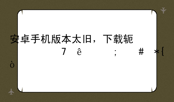 安卓手机版本太旧，下载软件不了怎么办？