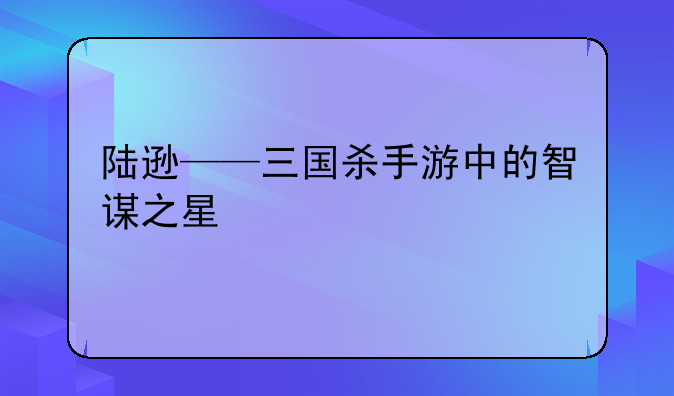 陆逊——三国杀手游中的智谋之星