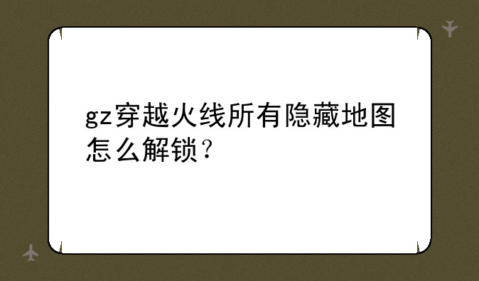 gz穿越火线所有隐藏地图怎么解锁？