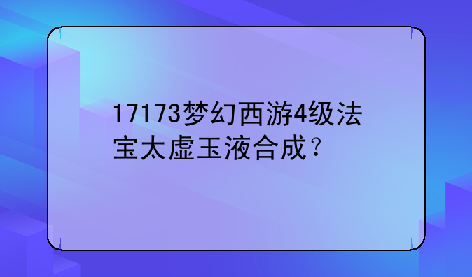 17173梦幻西游4级法宝太虚玉液合成？