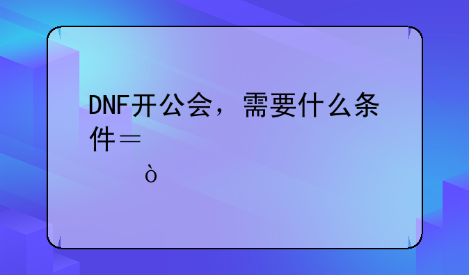 DNF开公会，需要什么条件？详细点？