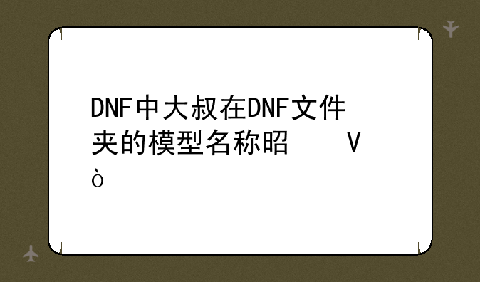 DNF中大叔在DNF文件夹的模型名称是啥？