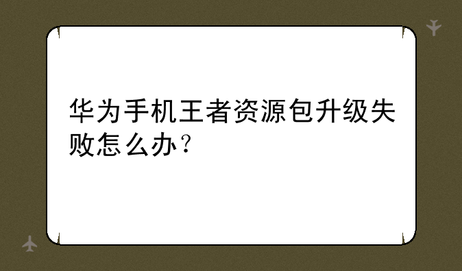 华为手机王者资源包升级失败怎么办？