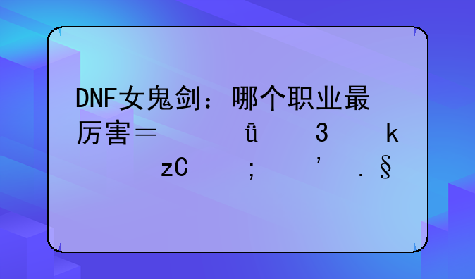 DNF女鬼剑：哪个职业最厉害？深度职业解析与选择建议