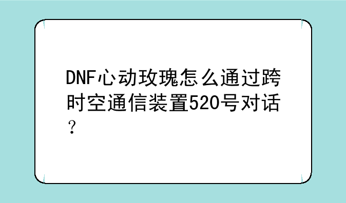 DNF心动玫瑰怎么通过跨时空通信装置520号对话？