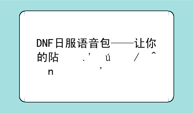 DNF日服语音包——让你的阿拉德之旅更具沉浸感