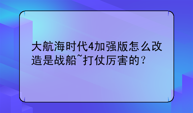 大航海时代4加强版怎么改造是战船~打仗厉害的？