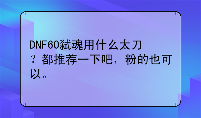 DNF60弑魂用什么太刀？都推荐一下吧，粉的也可以。