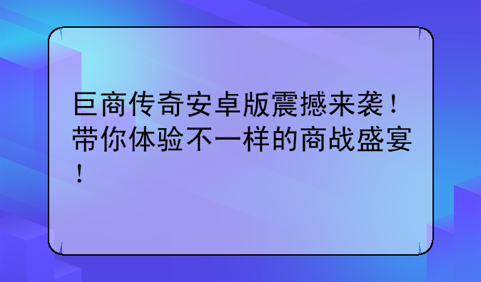 巨商传奇安卓版震撼来袭！带你体验不一样的商战盛宴！