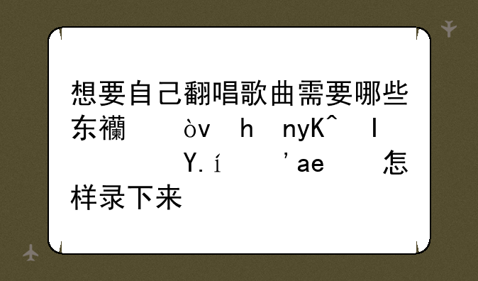 想要自己翻唱歌曲需要哪些东西？或电脑软件？又怎样录下来？