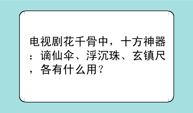 电视剧花千骨中，十方神器：谪仙伞、浮沉珠、玄镇尺，各有什么用？