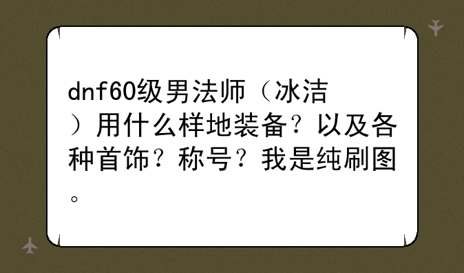 dnf60级男法师（冰洁）用什么样地装备？以及各种首饰？称号？我是纯刷图。
