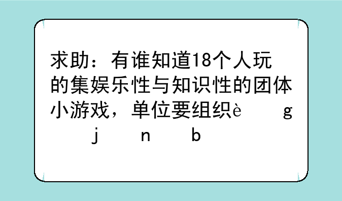 求助：有谁知道18个人玩的集娱乐性与知识性的团体小游戏，单位要组织这样的团队活动。