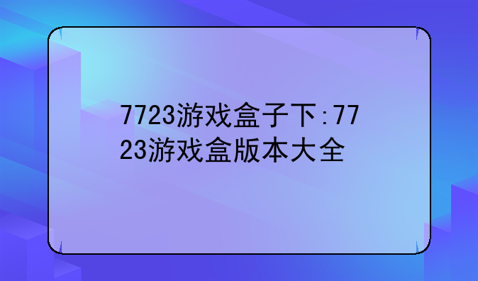 7723游戏盒子下:7723游戏盒版本大全