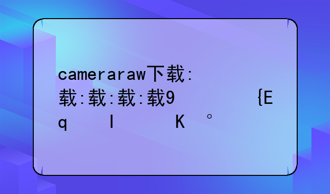 cameraraw下载:cameraraw下载后没有更新