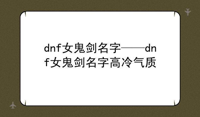 dnf女鬼剑名字——dnf女鬼剑名字高冷气质