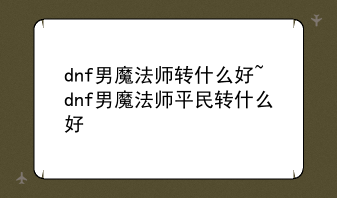 dnf男魔法师转什么好~dnf男魔法师平民转什么好
