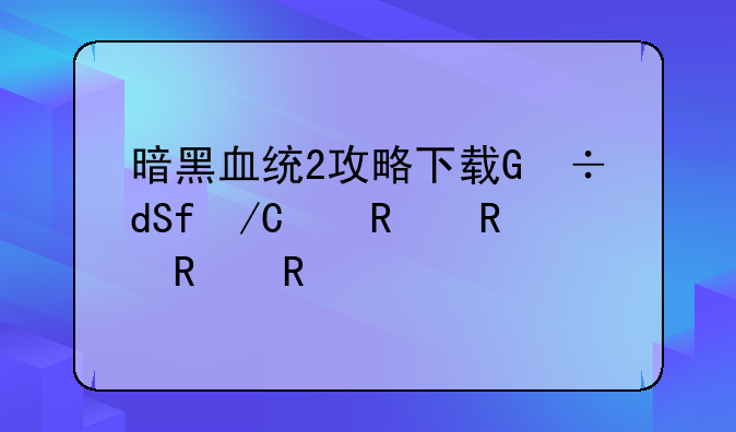 暗黑血统2攻略下载，暗黑血统2攻略下载安装