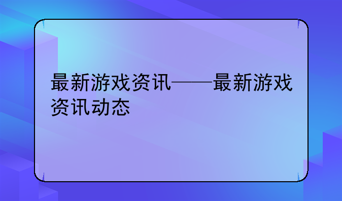 最新游戏资讯——最新游戏资讯动态
