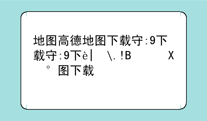 地图高德地图下载安装-地图导航下载高德地图