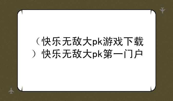 （快乐无敌大pk游戏下载）快乐无敌大pk第一门户