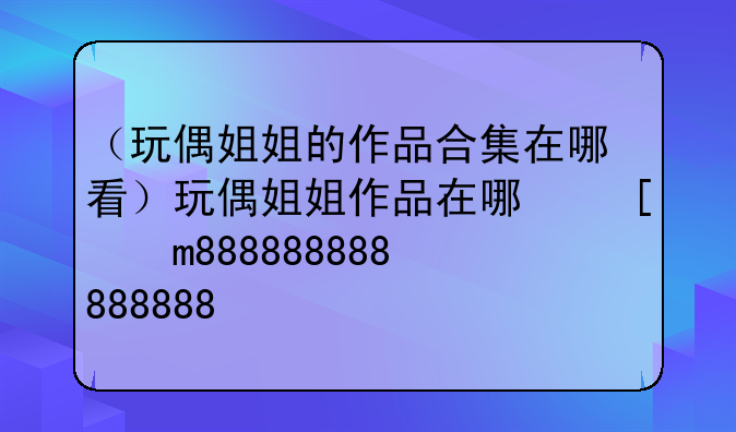 （玩偶姐姐的作品合集在哪看）玩偶姐姐作品在哪可以看
