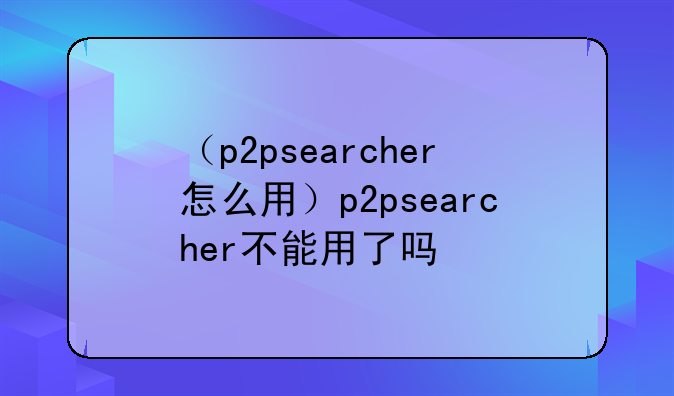 （p2psearcher怎么用）p2psearcher不能用了吗