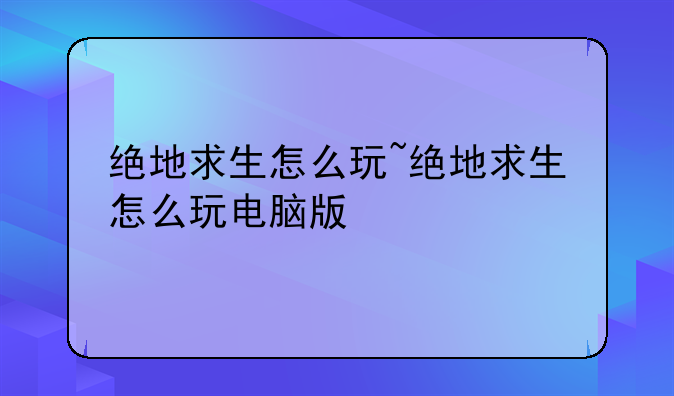 绝地求生怎么玩~绝地求生怎么玩电脑版
