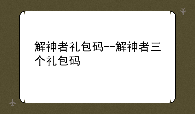 解神者礼包码--解神者三个礼包码