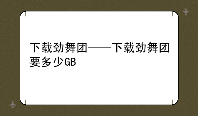 下载劲舞团——下载劲舞团要多少GB