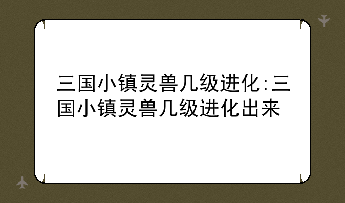 三国小镇灵兽几级进化:三国小镇灵兽几级进化出来