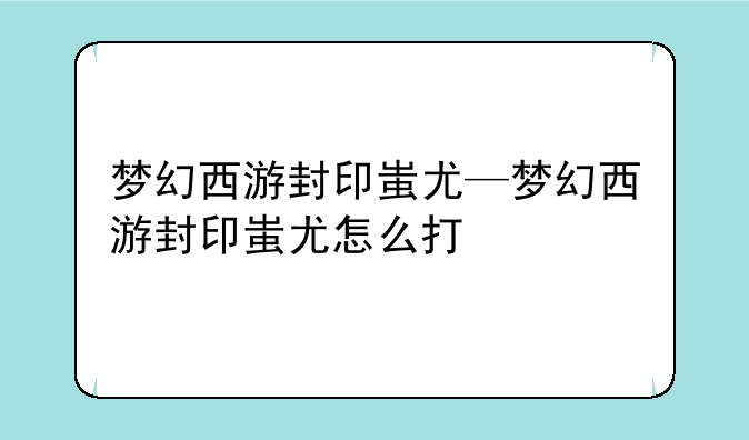 梦幻西游封印蚩尤—梦幻西游封印蚩尤怎么打