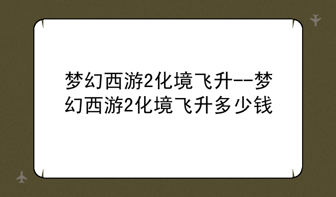 梦幻西游2化境飞升--梦幻西游2化境飞升多少钱