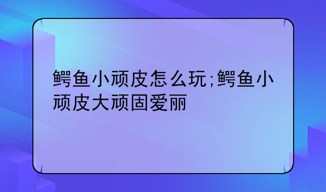 鳄鱼小顽皮怎么玩;鳄鱼小顽皮大顽固爱丽