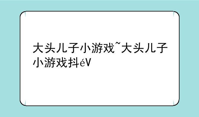 大头儿子小游戏~大头儿子小游戏抖音