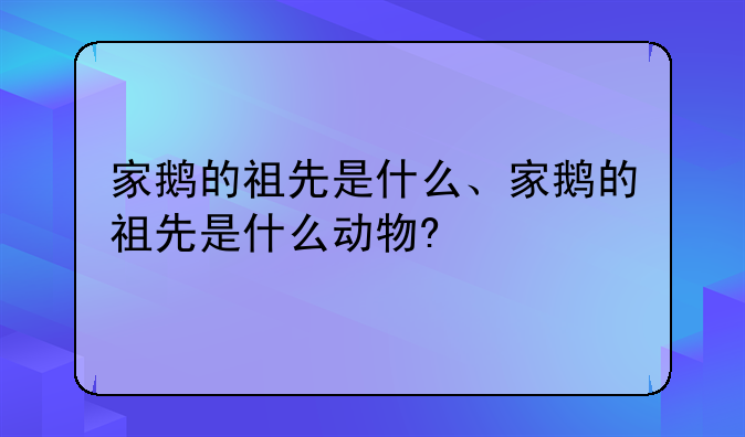 家鹅的祖先是什么、家鹅的祖先是什么动物?