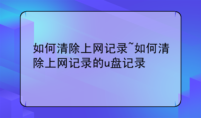 如何清除上网记录~如何清除上网记录的u盘记录