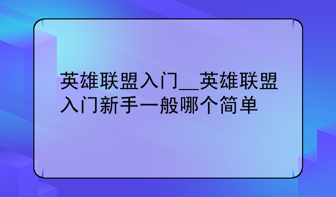 英雄联盟入门__英雄联盟入门新手一般哪个简单