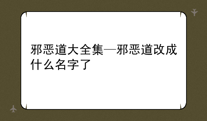 邪恶道大全集—邪恶道改成什么名字了