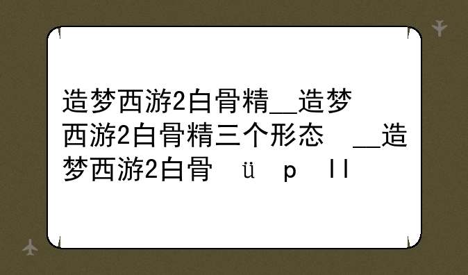 造梦西游2白骨精__造梦西游2白骨精三个形态掉什么